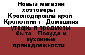 Новый магазин хозтовары - Краснодарский край, Кропоткин г. Домашняя утварь и предметы быта » Посуда и кухонные принадлежности   